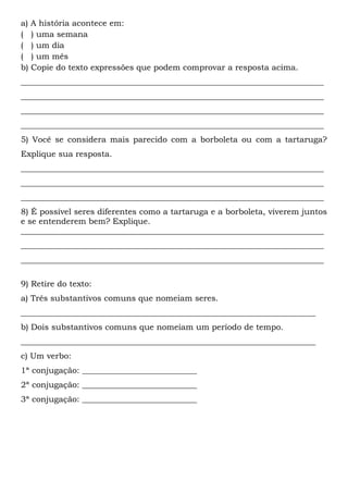 a) A história acontece em:
( ) uma semana
( ) um dia
( ) um mês
b) Copie do texto expressões que podem comprovar a resposta acima.
__________________________________________________________________________
__________________________________________________________________________
__________________________________________________________________________
__________________________________________________________________________
5) Você se considera mais parecido com a borboleta ou com a tartaruga?
Explique sua resposta.
__________________________________________________________________________
__________________________________________________________________________
__________________________________________________________________________
8) É possível seres diferentes como a tartaruga e a borboleta, viverem juntos
e se entenderem bem? Explique.
__________________________________________________________________________
__________________________________________________________________________
__________________________________________________________________________
9) Retire do texto:
a) Três substantivos comuns que nomeiam seres.
________________________________________________________________________
b) Dois substantivos comuns que nomeiam um período de tempo.
________________________________________________________________________
c) Um verbo:
1ª conjugação: ____________________________
2ª conjugação: ____________________________
3ª conjugação: ____________________________
 