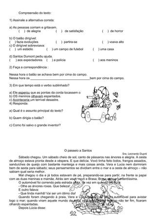 Compreensão do texto:
1) Assinale a alternativa correta:
a) As pessoas corriam e gritavam.
( ) de alegria ( ) de satisfação ( ) de horror
b) O balão dirigível:
( ) fazia evoluções ( ) partira-se ( ) voava alto
c) O dirigível sobrevoava:
( ) um estádio ( ) um campo de futebol ( ) uma casa
d) Santos Dumont pediu ajuda.
( ) aos expectadores ( ) a polícia ( ) aos meninos
2) Faça a correspondência :
Nessa hora o balão se achava bem por cima do campo.
Nessa hora os __________________________________bem por cima do campo.
3) Em que tempo está o verbo sublinhado?
a) Ele esperou que as pontas da corda tocassem o chão.
b) OS meninos olhavam espantados.
c) Aconteceria um terrível desastre.
4) Responda:
a) Qual é o assunto principal do texto?
b) Quem dirigia o balão?
c) Como foi salvo o grande inventor?
O passeio a Santos
Sra. Leonardo Dupré
Sábado chegou. Um sábado cheio de sol, canto de pássaros nas árvores e alegria. A cesta
de almoço estava pronta desde a véspera. E que delícia. Vovó tinha feito bolos, frangos assados,
sanduíches de queijo com bastante manteiga e mais coisas ainda. Vera e Lucia nem dormiram
bem de sexta para sábado; seus pensamentos se dividiam entre o mar e a cesta de almoço – não
sabiam qual seria melhor.
Mal chegou o dia e já todos estavam de pé, preparando-se para partir; na frente ia papai
com as duas meninas e mamãe. Atrás iam vovó, vovô e Brasa; Brasa estava contentíssima.
O automóvel foi correndo pela estrada afora, de vez em quando um dizia:
- Olhe as árvores roxas. Que beleza!
E outro falava:
- Que linda manhã! Vai ser um ótimo dia!
Quando foram chegando à praia, Vera e Lúcia ficaram de pé no automóvel para avistar
logo o mar; quando viram aquele mundo de água azul que parecia mesmo não ter fim, ficaram
olhando espantadas.
Depois Lúcia disse:
 