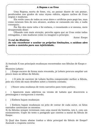 3) Assinale X nas principais mudanças encontradas nas fábulas de Esopo e
de
Monteiro Lobato:
( ) Esopo escreve de forma mais resumida, já Lobato procura ampliar um
pouco mais as idéias da fábula;
( ) O jeito de escrever de Lobato facilita compreender melhor a fábula,
pois seu texto dá mais detalhes sobre a história contada;
( ) Houve uma mudança de texto narrativo para texto poético;
( ) Aparecem mais adjetivos na versão de Lobato que descrevem a
personagem e enriquecem o enredo;
( ) Embora hajam mudanças
( ) Embora hajam mudanças no jeito de contar de cada autor, os fatos
narrados continuam os mesmos.
4) As fábulas sempre terminam com uma moral da história, isto é, com um
ensinamento. Copie do texto o parágrafo que contém a moral da fábula de
Esopo:
5) Qual das frases abaixo traduz a ideia principal da fábula de Esopo?
Assinale a resposta correta:
A Raposa e as Uvas
Uma Raposa, morta de fome, viu, ao passar diante de um pomar,
penduradas nas grades de uma viçosa videira, alguns cachos de Uvas
negras e maduras. 
Ela então usou de todos os seus dotes e artifícios para pegá-las, mas
como estavam fora do seu alcance, acabou se cansando em vão, e nada
conseguiu. 
Por fim deu meia volta e foi embora, e consolando a si mesma, meio
desapontada disse: 
Olhando com mais atenção, percebo agora que as Uvas estão todas
estragadas, e não maduras como eu imaginei a princípio.
Autor: Esopo
Moral da História: 
Ao não reconhecer e aceitar as próprias limitações, o vaidoso abre
assim o caminho para sua infelicidade.
 