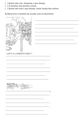 ____________________________________________________
______________________________
____________________________________________________
____________________________________________________
______________________________________________
__________________________________________________
( ) Quem não tem, despreza o que deseja.
( ) A mentira tem pernas curtas.
( ) Quem não tem o que deseja, sente inveja dos outros.
6) Reescreva a história de acordo com os desenhos:
____________________________________________________
____________________________________________________
______________________________________________
____________________________________________________
____________________________________________________
______________________________________________
__________________________________________________
____________________________________________________
____________________________________________________
______________________________________________
____________________________________________________
____________________________________________________
______________________________________________
__________________________________________________
____________________________________________________
____________________________________________________
______________________________________________
____________________________________________________
____________________________________________________
______________________________________________
__________________________________________________
 