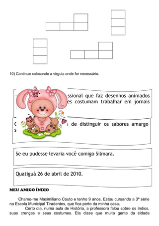 10) Continue colocando a vírgula onde for necessário.
MEU AMIGO ÍNDIO
Chamo-me Maximiliano Couto e tenho 9 anos. Estou cursando a 3ª série
na Escola Municipal Tiradentes, que fica perto da minha casa.
Certo dia, numa aula de História, a professora falou sobre os índios,
suas crenças e seus costumes. Ela disse que muita gente da cidade
O cartunista é o profissional que faz desenhos animados
tirinhas e charges. Eles costumam trabalhar em jornais
revistas e na tevê.
Os peixes são capazes de distinguir os sabores amargo
salgado azedo e doce
Se eu pudesse levaria você comigo Silmara.
Quatiguá 26 de abril de 2010.
 