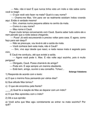  Não, não é isso! É que nunca tinha visto um índio e não sabia como
você ia reagir.
 O que você veio fazer na mata? Qual é o seu nome?
 Chamo-me Max. Vim para ver se realmente existiam índios vivendo
aqui. Então é verdade mesmo!
 Sim, vivemos numa pequena aldeia no centro da mata.
 Como é o seu nome?
 Meu nome é Cauã.
Fiquei muito tempo conversando com Cauã. Queria saber tudo sobre ele e
nem percebi que a noite estava chegando.
 Puxa! Já está escurecendo e preciso voltar para casa. E agora, como
faço para sair daqui?
 Não se preocupe, vou levá-lo até a saída da mata.
 Você conhece bem esta mata, não é Cauã?
 Sim, vivo aqui desde que nasci, e nada nessa mata é segredo para
mim.
E Cauã me conduziu, até que avistei a saída.
 Agora você pode ir, Max. E não volte aqui sozinho, pois é muito
perigoso!
 Obrigado, Cauã. Posso chamá-lo de amigo?
 Pode sim. E seja sempre um menino obediente.
 Está bem, amigo, ouvirei o seu conselho. Tchau!...
Solange Valadares
1) Responda de acordo com o texto:
a) O que o menino ficou pensando por vários dias?
b) Que atitude Max tomou?
c) O que ele encontrou pela frente?
____d) Qual foi a reação de Max ao deparar com um índio?
e) O que Max aprendeu com o índio?
2) Dê a sua opinião:
a) Você acha que Max agiu corretamente ao entrar na mata sozinho? Por
quê?
 