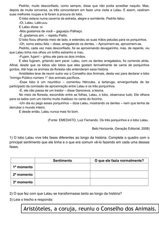 Pedrito, muito desconfiado, como sempre, disse que não podia acreditar naquilo. Mas,
depois de muita conversa, os três concordaram em fazer uma visita a Lalau. E assim, vestiram
suas melhores roupas e lá foram à procura do lobo.
O lobo estava numa caverna da estrada, alegre e sorridente. Pedrito falou:
-Oi, Lalau, Lalá-uuu.
E Lalau disse: oi.
-Nós gostamos de você – gaguejou Palhaço.
-É, gostamos sim. – repetiu Palito.
O lobo ficou olhando meio de lado, e estendeu as suas mãos peludas para os porquinhos.
-Oh, como estou feliz – disse, arregalando os dentes. – Aproximem-se, aproximem-se.
Pedrito, cada vez mais desconfiado, foi se aproximando devagarinho, mas, de repente, viu
que Lalau tinha nos olhos um brilho estranho e mau.
-Fujam, fujam! – gritou ele para os dois irmãos.
E eles fugiram, gritando sem parar. Lalau, com os dentes arregalados, foi correndo atrás.
Afinal, desde que os lobos são lobos que eles gostam terrivelmente de carne de porquinhos
gordos. Até hoje os animais da floresta não entenderam essa história.
Aristóteles teve de reunir outra vez o Conselho dos Animais, desta vez para declarar o lobo
“Inimigo Público número 1” dos animais pacíficos.
-Esse lobo é um neurótico – comentou Hércules, a tartaruga, envergonhada de ter
participado da comissão de aproximação entre Lalau e os três porquinhos.
-É, ele não passa de um traidor – disse Genoveva, a lesma.
No meio da floresta, escondido entre as folhas, Lalau, o lobo, observava tudo. Ele olhava
para os lados com um risinho muito maldoso no canto do focinho.
-Um dia eu pego esses porquinhos – dizia Lalau, mostrando os dentes – nem que tenha de
derrubar o mundo inteiro.
E desde então, Lalau nunca mais foi bom.
(Fonte: EMEDIATO, Luiz Fernando. Os três porquinhos e o lobo Lalau.
Belo Horizonte, Geração Editorial, 2008)
1) O lobo Lalau vive três fases diferentes ao longo da história. Complete o quadro com o
principal sentimento que ele tinha e o que era comum vê-lo fazendo em cada uma dessas
fases.
Sentimento O que ele fazia normalmente?
1º momento
2º momento
3º momento
2) O que fez com que Lalau se transformasse tanto ao longo da história?
3) Leia o trecho e responda:
Aristóteles, a coruja, reuniu o Conselho dos Animais.
 
