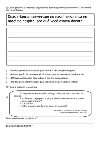 9) Leia a piadinha e reescreva organizando a pontuação depois marque v o f de acordo
com a pontuação:
( ) Os dois pontos foram usados para indicar a fala dos personagens.
( ) A interrogação foi usada para indicar que o personagem estava admirando.
( ) O travessão foi usado para indicar a fala dos personagens.
( ) Os dois pontos foram usados para indicar que o personagem ia falar.
10) Leia a piadinha e responda:
a)
Quem é o narrador da piadinha?
________________________________________________________________________
b) Ele participa da história? _________________________________________________
Duas crianças conversam eu nasci nessa casa eu
nasci no hospital por quê você estava doente
____________________________________________________________________________________
____________________________________________________________________________________
____________________________________________________________________________________
____________________________________________________________________________________
____________________________________________________________________________________
____________________________________________________________________________________
____________________________________________________________________________________
O Juquinha estava distraído, cabeça baixa, mexendo embaixo da
carteira.
A professora chega perto e vê que ele está desmontando a caneta.
– Que é isso, menino?
E o Juquinha:
– Estou tentando ver de onde saem as letrinhas!
ZIRALDO. As Anedotinhas do Bichinho da Maçã.
São Paulo: Melhoramentos, 1997, p.11.
 