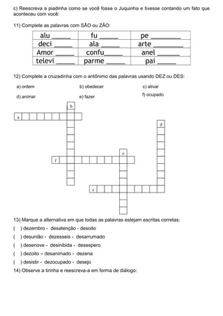 c) Reescreva a piadinha como se você fosse o Juquinha e tivesse contando um fato que
aconteceu com você:
11) Complete as palavras com SÃO ou ZÃO:
alu _____ fu _____ pe ________
deci _____ ala _____ arte ________
Amor _____ confu_____ anel ______
televi _____ parme _____ pai _____
12) Complete a cruzadinha com o antônimo das palavras usando DEZ ou DES:
13) Marque a alternativa em que todas as palavras estejam escritas corretas:
( ) dezembro - desatenção - desoito
( ) desunião - dezesseis - desarrumado
( ) desenove - desinibida - desespero
( ) dezoito – desanimado - dezena
( ) desistir - dezocupado - desejo
14) Observe a tirinha e reescreva-a em forma de diálogo:
a) ordem b) obedecer c) ativar
e) fazer f) ocupadod) animar
a
b
f
e
d
c
 