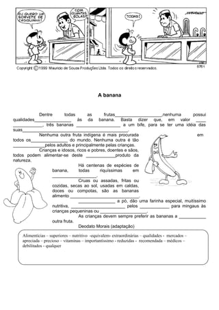 A banana
Dentre todas as frutas___________________,nenhuma possui
qualidades_______________ às da banana. Basta dizer que, em valor ____
____________, três bananas __________________ a um bife, para se ter uma idéia das
suas___________________________________________.
Nenhuma outra fruta indígena é mais procurada em
todos os_______________ do mundo. Nenhuma outra é tão
_____________pelos adultos e principalmente pelas crianças.
Crianças e idosos, ricos e pobres, doentes e sãos,
todos podem alimentar-se deste ____________produto da
natureza.
Há centenas de espécies de
banana, todas riquíssimas em
__________________.
Cruas ou assadas, fritas ou
cozidas, secas ao sol, usadas em caldas,
doces ou compotas, são as bananas
alimento ____________________________.
_______________ a pó, dão uma farinha especial, muitíssimo
nutritiva, ______________________ pelos ____________ para mingaus às
crianças pequeninas ou ___________________.
As crianças devem sempre preferir as bananas a ___________
outra fruta.
Deodato Morais (adaptação)
Alimentícias – superiores – nutritivo -equivalem- extraordinárias – qualidades - mercados –
apreciada – precioso – vitaminas – importantíssimo - reduzidas - recomendada – médicos –
debilitados - qualquer
 