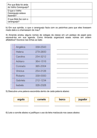 Por que Bido foi atrás
do Velho Caranguejo?
O que o Velho
Caranguejo estava
fazendo?
O que Bido fez com o
caranguejo?
b) Em sua opinião, o que o caranguejo fazia com os peixinhos para que eles tivessem
medo dele e o chamassem de mau?
4) Amanda anotou alguns nomes de colegas da classe em um pedaço de papel para
escrevê-los em sua agenda. Como Amanda organizará esses nomes em ordem
alfabética? Escreva nas linhas ao lado:
5) Descubra uma palavra escondida dentro de cada palavra abaixo:
6) Leia o convite abaixo e justifique o uso da letra maiúscula nos casos abaixo:
 