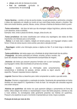 • clímax: ponto alto de interesse do enredo
• final ou conclusão: conclusão do
acontecimento, fim da tensão.
.Textos literários – constitui um tipo de escrita simples, na qual pensamentos, sentimentos, emoções
e idéias são registrados em relação ao mundo em que vivem.Esses textos educam e divertem. São
tidos como textos literários: poemas, fábulas, contos, crônicas e histórias da literatura infantil e juvenil.
.Textos extraverbais – são tipos de texto que não empregam códigos lingüísticos, palavras escritas,
e sim desenhos, sinais e símbolos.
Exemplos: fotos, sinais e placas de trânsito, charges, obras de arte, etc
.Textos jornalísticos: são textos classificados com notícias e/ou reportagens; são relatos de fatos
importantes e de interesse para a comunidade.
_ Notícia: é um texto claro e objetivo, redigido em terceira pessoa, com linguagem simples e estilo
formal. O título da notícia resume o tema central, para atrair a atenção do leitor.
_ Reportagem: contém uma informação precisa e objetiva do fato. É um texto longo e dividido em
capítulos.
.Textos publicitários: são textos pagos com a finalidade de atingir determinado tipo de público.
_Propaganda : são textos publicados em folhetos, encartes, jornais e revistas, nos
quais são utilizadas frases curtas, freqüentemente acompanhadas de imagens.
_Anúncios: são textos que possuem pequenos formatos com ou sem ilustrações;
sua linguagem é direta. São encontrados em jornais e/ou revistas.
.Pesquisa – levanta opiniões ou informações sobre comportamentos,
características e tendências de pessoas, animais, plantas ou algum assunto
específico. Possuem respostas breves e objetivas.
.Legenda: Descreve fotos ou desenhos para o leitor compreender ou avaliar o que está vendo.
.Receitas: Orientam a organização e a realização de tarefas. Geralmente são apresentadas em textos
divididos em duas etapas; ingredientes e modo de fazer. As instruções são colocadas seguindo
uma ordem temporal.
.Histórias em quadrinhos: são textos nos quais aparecem diálogos e pensamentos em forma de
balões. Utiliza códigos não-verbais e a representação é visual. São textos pequenos, coloridos ou não
e muito atrativos. As onomatopéias estão geralmente presentes nas histórias em quadrinhos.
Possuem uma seqüência na qual o movimento é representado por sinais, traços e posições.
Produção de texto por meio de Arte
 