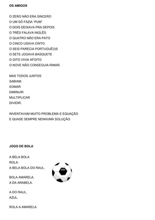 OS AMIGOS
O ZERO NÃO ERA SINCERO
O UM SÓ FAZIA “PUM”
O DOIS DEIXAVA PRA DEPOIS
O TRÊS FALAVA INGLÊS
O QUATRO NÃO ERA PATO
O CINCO USAVA CINTO
O SEIS PARECIA PORTUGUÊ(I)S
O SETE JOGAVA BASQUETE
O OITO VIVIA AFOITO
O NOVE NÃO CONSEGUIA RIMAR.
MAS TODOS JUNTOS
SABIAM:
SOMAR
DIMINUIR
MULTIPLICAR
DIVIDIR.
INVENTAVAM MUITO PROBLEMA E EQUAÇÃO
E QUASE SEMPRE NENHUMA SOLUÇÃO.
JOGO DE BOLA
A BELA BOLA
ROLA:
A BELA BOLA DO RAUL.
BOLA AMARELA,
A DA ARABELA.
A DO RAUL,
AZUL.
ROLA A AMARELA
 