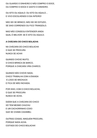 OU GUARDO O DINHEIRO E NÃO COMPRO O DOCE,
OU COMPRO O DOCE E GASTO O DINHEIRO.
OU ISTO OU AQUILO: OU ISTO OU AQUILO…
E VIVO ESCOLHENDO O DIA INTEIRO!
NÃO SEI SE BRINCO, NÃO SEI SE ESTUDO,
SE SAIO CORRENDO OU FICO TRANQÜILO.
MAS NÃO CONSEGUI ENTENDER AINDA
QUAL É MELHOR: SE É ISTO OU AQUILO.
A CHÁCARA DO CHICO BOLACHA
NA CHÁCARA DO CHICO BOLACHA
O QUE SE PROCURA
NUNCA SE ACHA!
QUANDO CHOVE MUITO,
O CHICO BRINCA DE BARCO,
PORQUE A CHÁCARA VIRA CHARCO.
QUANDO NÃO CHOVE NADA,
CHICO TRABALHA COM A ENXADA
E LOGO SE MACHUCA
E FICA DE MÃO INCHADA.
POR ISSO, COM O CHICO BOLACHA,
O QUE SE PROCURA
NUNCA SE ACHA.
DIZEM QUE A CHÁCARA DO CHICO
SÓ TEM MESMO CHUCHU
E UM CACHORRINHO COXO
QUE SE CHAMA CAXAMBU.
OUTRAS COISAS, NINGUEM PROCURA,
PORQUE NADA ACHA.
COITADO DO CHICO BOLACHA!
 
