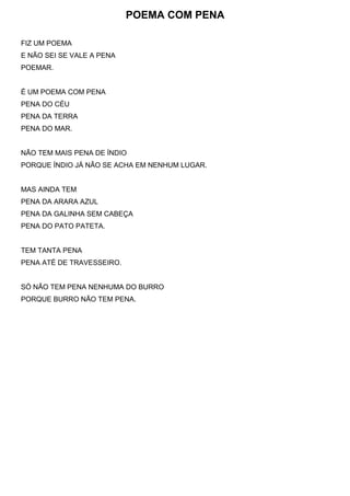 POEMA COM PENA
FIZ UM POEMA
E NÃO SEI SE VALE A PENA
POEMAR.
É UM POEMA COM PENA
PENA DO CÉU
PENA DA TERRA
PENA DO MAR.
NÃO TEM MAIS PENA DE ÍNDIO
PORQUE ÍNDIO JÁ NÃO SE ACHA EM NENHUM LUGAR.
MAS AINDA TEM
PENA DA ARARA AZUL
PENA DA GALINHA SEM CABEÇA
PENA DO PATO PATETA.
TEM TANTA PENA
PENA ATÉ DE TRAVESSEIRO.
SÓ NÃO TEM PENA NENHUMA DO BURRO
PORQUE BURRO NÃO TEM PENA.
 