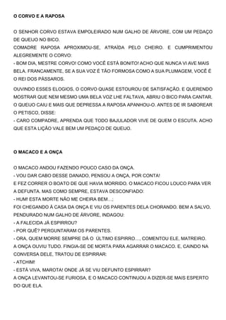 O CORVO E A RAPOSA
O SENHOR CORVO ESTAVA EMPOLEIRADO NUM GALHO DE ÁRVORE, COM UM PEDAÇO
DE QUEIJO NO BICO.
COMADRE RAPOSA APROXIMOU-SE, ATRAÍDA PELO CHEIRO. E CUMPRIMENTOU
ALEGREMENTE O CORVO:
- BOM DIA, MESTRE CORVO! COMO VOCÊ ESTÁ BONITO! ACHO QUE NUNCA VI AVE MAIS
BELA. FRANCAMENTE, SE A SUA VOZ É TÃO FORMOSA COMO A SUA PLUMAGEM, VOCÊ É
O REI DOS PÁSSAROS.
OUVINDO ESSES ELOGIOS, O CORVO QUASE ESTOUROU DE SATISFAÇÃO. E QUERENDO
MOSTRAR QUE NEM MESMO UMA BELA VOZ LHE FALTAVA, ABRIU O BICO PARA CANTAR.
O QUEIJO CAIU E MAIS QUE DEPRESSA A RAPOSA APANHOU-O. ANTES DE IR SABOREAR
O PETISCO, DISSE:
- CARO COMPADRE, APRENDA QUE TODO BAJULADOR VIVE DE QUEM O ESCUTA. ACHO
QUE ESTA LIÇÃO VALE BEM UM PEDAÇO DE QUEIJO.
O MACACO E A ONÇA
O MACACO ANDOU FAZENDO POUCO CASO DA ONÇA.
- VOU DAR CABO DESSE DANADO, PENSOU A ONÇA, POR CONTA!
E FEZ CORRER O BOATO DE QUE HAVIA MORRIDO. O MACACO FICOU LOUCO PARA VER
A DEFUNTA. MAS COMO SEMPRE, ESTAVA DESCONFIADO:
- HUM! ESTA MORTE NÃO ME CHEIRA BEM…;
FOI CHEGANDO À CASA DA ONÇA E VIU OS PARENTES DELA CHORANDO. BEM A SALVO,
PENDURADO NUM GALHO DE ÁRVORE, INDAGOU:
- A FALECIDA JÁ ESPIRROU?
- POR QUÊ? PERGUNTARAM OS PARENTES.
- ORA, QUEM MORRE SEMPRE DÁ O ÚLTIMO ESPIRRO…, COMENTOU ELE, MATREIRO.
A ONÇA OUVIU TUDO. FINGIA-SE DE MORTA PARA AGARRAR O MACACO. E, CAINDO NA
CONVERSA DELE, TRATOU DE ESPIRRAR:
- ATCHIM!
- ESTÁ VIVA, MAROTA! ONDE JÁ SE VIU DEFUNTO ESPIRRAR?
A ONÇA LEVANTOU-SE FURIOSA, E O MACACO CONTINUOU A DIZER-SE MAIS ESPERTO
DO QUE ELA.
 