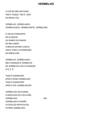 VERMELHO
A COR DO MEU BATUQUE
TEM O TOQUE, TEM O SOM
DA MINHA VOZ
VERMELHO, VERMELHAÇO,
VERMELHUSCO, VERMELHANTE, VERMELHÃO
O VELHO COMUNISTA
SE ALIANÇOU
AO RUBRO DO RUBOR
DO MEU AMOR
O BRILHO DO MEU CANTO,
TEM O TOM E A EXPRESSÃO
DA MINHA COR
VERMELHO, VERMELHAÇO…
MEU CORAÇÃO É VERMELHO
DE VERMELHO VIVE O CORAÇÃO
E Ô, E Ô
TUDO É GARANTIDO
APÓS A ROSA VERMELHAR
TUDO É GARANTIDO
APÓS O SOL VERMELHECER
VERMELHOU NO CURRAL
A IDEOLOGIA DO FOLCLORE
VERMELHOU BIS
VERMELHOU A PAIXÃO
O FOGO DE ARTIFÍCIO DA
VITÓRIA VERMELHOU.
 