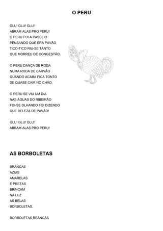 O PERU
GLU! GLU! GLU!
ABRAM ALAS PRO PERU!
O PERU FOI A PASSEIO
PENSANDO QUE ERA PAVÃO
TICO-TICO RIU-SE TANTO
QUE MORREU DE CONGESTÃO.
O PERU DANÇA DE RODA
NUMA RODA DE CARVÃO
QUANDO ACABA FICA TONTO
DE QUASE CAIR NO CHÃO.
O PERU SE VIU UM DIA
NAS ÁGUAS DO RIBEIRÃO
FOI-SE OLHANDO FOI DIZENDO
QUE BELEZA DE PAVÃO!
GLU! GLU! GLU!
ABRAM ALAS PRO PERU!
AS BORBOLETAS
BRANCAS
AZUIS
AMARELAS
E PRETAS
BRINCAM
NA LUZ
AS BELAS
BORBOLETAS.
BORBOLETAS BRANCAS
 