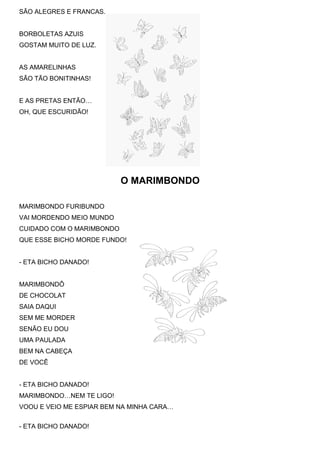 SÃO ALEGRES E FRANCAS.
BORBOLETAS AZUIS
GOSTAM MUITO DE LUZ.
AS AMARELINHAS
SÃO TÃO BONITINHAS!
E AS PRETAS ENTÃO…
OH, QUE ESCURIDÃO!
O MARIMBONDO
MARIMBONDO FURIBUNDO
VAI MORDENDO MEIO MUNDO
CUIDADO COM O MARIMBONDO
QUE ESSE BICHO MORDE FUNDO!
- ETA BICHO DANADO!
MARIMBONDÔ
DE CHOCOLAT
SAIA DAQUI
SEM ME MORDER
SENÃO EU DOU
UMA PAULADA
BEM NA CABEÇA
DE VOCÊ
- ETA BICHO DANADO!
MARIMBONDO…NEM TE LIGO!
VOOU E VEIO ME ESPIAR BEM NA MINHA CARA…
- ETA BICHO DANADO!
 