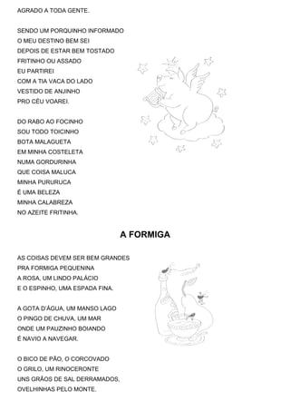 AGRADO A TODA GENTE.
SENDO UM PORQUINHO INFORMADO
O MEU DESTINO BEM SEI
DEPOIS DE ESTAR BEM TOSTADO
FRITINHO OU ASSADO
EU PARTIREI
COM A TIA VACA DO LADO
VESTIDO DE ANJINHO
PRO CÉU VOAREI.
DO RABO AO FOCINHO
SOU TODO TOICINHO
BOTA MALAGUETA
EM MINHA COSTELETA
NUMA GORDURINHA
QUE COISA MALUCA
MINHA PURURUCA
É UMA BELEZA
MINHA CALABREZA
NO AZEITE FRITINHA.
A FORMIGA
AS COISAS DEVEM SER BEM GRANDES
PRA FORMIGA PEQUENINA
A ROSA, UM LINDO PALÁCIO
E O ESPINHO, UMA ESPADA FINA.
A GOTA D’ÁGUA, UM MANSO LAGO
O PINGO DE CHUVA, UM MAR
ONDE UM PAUZINHO BOIANDO
É NAVIO A NAVEGAR.
O BICO DE PÃO, O CORCOVADO
O GRILO, UM RINOCERONTE
UNS GRÃOS DE SAL DERRAMADOS,
OVELHINHAS PELO MONTE.
 