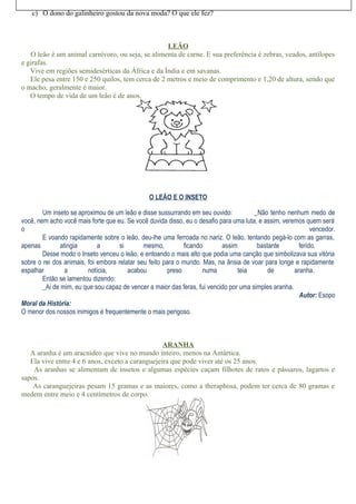 c) O dono do galinheiro gostou da nova moda? O que ele fez?
LEÃO
O leão é um animal carnívoro, ou seja, se alimenta de carne. E sua preferência é zebras, veados, antílopes
e girafas.
Vive em regiões semidesérticas da África e da Índia e em savanas.
Ele pesa entre 150 e 250 quilos, tem cerca de 2 metros e meio de comprimento e 1,20 de altura, sendo que
o macho, geralmente é maior.
O tempo de vida de um leão é de anos.
O LEÃO E O INSETO
Um inseto se aproximou de um leão e disse sussurrando em seu ouvido: _Não tenho nenhum medo de
você, nem acho você mais forte que eu. Se você duvida disso, eu o desafio para uma luta, e assim, veremos quem será
o vencedor.
E voando rapidamente sobre o leão, deu-lhe uma ferroada no nariz. O leão, tentando pegá-lo com as garras,
apenas atingia a si mesmo, ficando assim bastante ferido.
Desse modo o Inseto venceu o leão, e entoando o mais alto que podia uma canção que simbolizava sua vitória
sobre o rei dos animais, foi embora relatar seu feito para o mundo. Mas, na ânsia de voar para longe e rapidamente
espalhar a notícia, acabou preso numa teia de aranha.
Então se lamentou dizendo:
_Ai de mim, eu que sou capaz de vencer a maior das feras, fui vencido por uma simples aranha.
Autor: Esopo
Moral da História:
O menor dos nossos inimigos é frequentemente o mais perigoso.
ARANHA
A aranha é um aracnídeo que vive no mundo inteiro, menos na Antártica.
Ela vive entre 4 e 6 anos, exceto a caranguejeira que pode viver até os 25 anos.
As aranhas se alimentam de insetos e algumas espécies caçam filhotes de ratos e pássaros, lagartos e
sapos.
As caranguejeiras pesam 15 gramas e as maiores, como a theraphosa, podem ter cerca de 80 gramas e
medem entre meio e 4 centímetros de corpo.
 