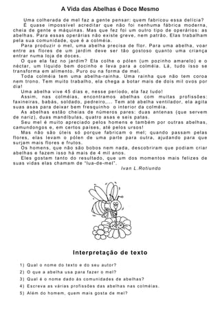 A Vida das Abelhas é Doce Mesmo
     Uma colherada de mel faz a gente pensar: quem fabricou essa delícia?
     É quase impossível acreditar que não foi nenhuma fábrica moderna,
cheia de gente e máquinas. Mas que fez foi um outro tipo de operários: as
abelhas. Para essas operárias não existe greve, nem patrão. Elas trabalham
pela sua comunidade, que é a colméia.
    Para produzir o mel, uma abelha precisa de flor. Para uma abelha, voar
entre as flores de um jardim deve ser tão gostoso quanto uma criança
entrar numa loja de doces.
    O que ela faz no jardim? Ela colhe o pólen (um pozinho amarelo) e o
néctar, um líquido bem docinho e leva para a colméia. Lá, tudo isso se
transforma em alimento. Puro ou na forma de mel.
    Toda colméia tem uma abelha-rainha. Uma rainha que não tem coroa
nem trono. Tem muito trabalho, ela chega a botar mais de dois mil ovos por
dia!
    Uma abelha vive 45 dias e, nesse período, ela faz tudo!
    Assim, nas colméias, encontramos abelhas com muitas profissões:
faxineiras, babás, soldado, pedreiro,... Tem até abelha ventilador, ela agita
suas asas para deixar bem fresquinho o interior da colméia.
    As abelhas estão cheias de números pares: duas antenas (que servem
de nariz), duas mandíbulas, quatro asas e seis patas.
    Seu mel é muito apreciado pelos homens e também por outras abelhas,
camundongos e, em certos países, até pelos ursos!
    Mas não são úteis só porque fabricam o mel; quando passam pelas
flores, elas levam o pólen de uma parte para outra, ajudando para que
surjam mais flores e frutos.
    Os homens, que não são bobos nem nada, descobriram que podiam criar
abelhas e fazem isso há mais de 4 mil anos.
    Eles gostam tanto do resultado, que um dos momentos mais felizes de
suas vidas elas chamam de “lua-de-mel”.
                                           Ivan L.Rotiundo




                       In terp re ta ç ã o d e te x to

  1) Qual o nome do texto e do seu autor?
  2) O que a abelha usa para fazer o mel?
  3) Qual é o nome dado às comunidades de abelhas?
  4) Escreva as várias profissões das abelhas nas colméias.
  5) Além do homem, quem mais gosta de mel?
 
