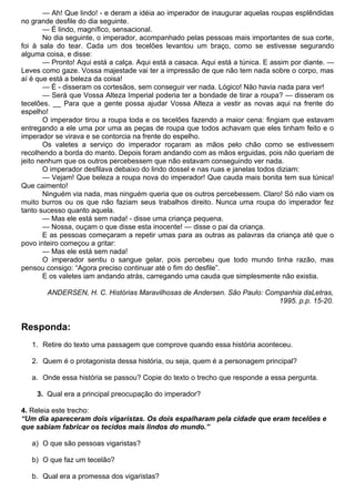 — Ah! Que lindo! - e deram a idéia ao imperador de inaugurar aquelas roupas esplêndidas
no grande desfile do dia seguinte.
        — É lindo, magnífico, sensacional.
        No dia seguinte, o imperador, acompanhado pelas pessoas mais importantes de sua corte,
foi à sala do tear. Cada um dos tecelões levantou um braço, como se estivesse segurando
alguma coisa, e disse:
        — Pronto! Aqui está a calça. Aqui está a casaca. Aqui está a túnica. E assim por diante. —
Leves como gaze. Vossa majestade vai ter a impressão de que não tem nada sobre o corpo, mas
aí é que está a beleza da coisa!
        — É - disseram os cortesãos, sem conseguir ver nada. Lógico! Não havia nada para ver!
        — Será que Vossa Alteza Imperial poderia ter a bondade de tirar a roupa? — disseram os
tecelões. __ Para que a gente possa ajudar Vossa Alteza a vestir as novas aqui na frente do
espelho!
        O imperador tirou a roupa toda e os tecelões fazendo a maior cena: fingiam que estavam
entregando a ele uma por uma as peças de roupa que todos achavam que eles tinham feito e o
imperador se virava e se contorcia na frente do espelho.
        Os valetes a serviço do imperador roçaram as mãos pelo chão como se estivessem
recolhendo a borda do manto. Depois foram andando com as mãos erguidas, pois não queriam de
jeito nenhum que os outros percebessem que não estavam conseguindo ver nada.
        O imperador desfilava debaixo do lindo dossel e nas ruas e janelas todos diziam:
        — Vejam! Que beleza a roupa nova do imperador! Que cauda mais bonita tem sua túnica!
Que caimento!
        Ninguém via nada, mas ninguém queria que os outros percebessem. Claro! Só não viam os
muito burros ou os que não faziam seus trabalhos direito. Nunca uma roupa do imperador fez
tanto sucesso quanto aquela.
        — Mas ele está sem nada! - disse uma criança pequena.
        — Nossa, ouçam o que disse esta inocente! — disse o pai da criança.
        E as pessoas começaram a repetir umas para as outras as palavras da criança até que o
povo inteiro começou a gritar:
        — Mas ele está sem nada!
        O imperador sentiu o sangue gelar, pois percebeu que todo mundo tinha razão, mas
pensou consigo: “Agora preciso continuar até o fim do desfile”.
        E os valetes iam andando atrás, carregando uma cauda que simplesmente não existia.

        ANDERSEN, H. C. Histórias Maravilhosas de Andersen. São Paulo: Companhia daLetras,
                                                                          1995. p.p. 15-20.


Responda:
   1. Retire do texto uma passagem que comprove quando essa história aconteceu.

   2. Quem é o protagonista dessa história, ou seja, quem é a personagem principal?

   a. Onde essa história se passou? Copie do texto o trecho que responde a essa pergunta.

    3. Qual era a principal preocupação do imperador?

4. Releia este trecho:
“Um dia apareceram dois vigaristas. Os dois espalharam pela cidade que eram tecelões e
que sabiam fabricar os tecidos mais lindos do mundo.”

   a) O que são pessoas vigaristas?

   b) O que faz um tecelão?

   b. Qual era a promessa dos vigaristas?
 