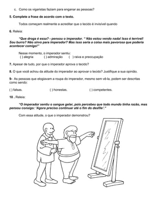 c. Como os vigaristas faziam para enganar as pessoas?

5. Complete a frase de acordo com o texto.

       Todos começam realmente a acreditar que o tecido é invisível quando

6. Releia:

      “Que droga é essa? - pensou o imperador. “ Não estou vendo nada! Isso é terrível!
Sou burro? Não sirvo para imperador? Mas isso seria a coisa mais pavorosa que poderia
acontecer comigo!”

       Nesse momento, o imperador sentiu:
        ( ) alegria   ( ) admiração    ( ) raiva e preocupação

7. Apesar de tudo, por que o imperador aprova o tecido?

8. O que você achou da atitude do imperador ao aprovar o tecido? Justifique a sua opinião.

9- As pessoas que elogiavam a roupa do imperador, mesmo sem vê-la, podem ser descritas
como sendo:

( ) falsas.                 ( ) honestas.                 ( ) competentes.

10 . Releia:

     “O imperador sentiu o sangue gelar, pois percebeu que todo mundo tinha razão, mas
pensou consigo: ‘Agora preciso continuar até o fim do desfile’.”

       Com essa atitude, o que o imperador demonstrou?
 
