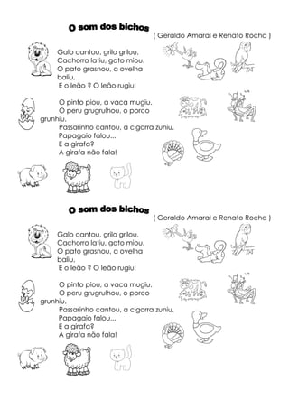 ( Geraldo Amaral e Renato Rocha )

     Galo cantou, grilo grilou,
     Cachorro latiu, gato miou.
     O pato grasnou, a ovelha
     baliu,
     E o leão ? O leão rugiu!

     O pinto piou, a vaca mugiu.
     O peru grugrulhou, o porco
grunhiu.
     Passarinho cantou, a cigarra zuniu.
     Papagaio falou...
     E a girafa?
     A girafa não fala!




                                  ( Geraldo Amaral e Renato Rocha )

     Galo cantou, grilo grilou,
     Cachorro latiu, gato miou.
     O pato grasnou, a ovelha
     baliu,
     E o leão ? O leão rugiu!

     O pinto piou, a vaca mugiu.
     O peru grugrulhou, o porco
grunhiu.
     Passarinho cantou, a cigarra zuniu.
     Papagaio falou...
     E a girafa?
     A girafa não fala!
 