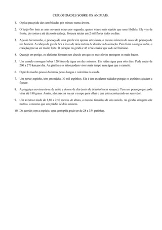 CURIOSIDADES SOBRE OS ANIMAIS:

1. O pica-pau pode dar cem bicadas por minuto numa árvore.

2. O beija-flor bate as asas noventa vezes por segundo, quatro vezes mais rápido que uma libélula. Ele voa de
   frente, de costas e até de ponta-cabeça. Procura néctar em 2 mil flores todos os dias.

3. Apesar do tamanho, o pescoço de uma girafa tem apenas sete ossos, o mesmo número de ossos do pescoço de
   um homem. A cabeça da girafa fica a mais de dois metros de distância do coração. Para fazer o sangue subir, o
   coração precisa ser muito forte. O coração da girafa é 43 vezes maior que o do ser humano.

4. Quando em perigo, os elefantes formam um círculo em que os mais fortes protegem os mais fracos.

5. Um camelo consegue beber 120 litros de água em dez minutos. Ele retém água para oito dias. Pode andar de
   200 a 270 km por dia. As girafas e os ratos podem viver mais tempo sem água que o camelo.

6. O pavão macho possui duzentas penas longas e coloridas na cauda.

7. Um porco-espinho, tem em média, 30 mil espinhos. Ele é um excelente nadador porque os espinhos ajudam a
   flutuar.

8. A preguiça movimenta-se de noite e dorme de dia (mais de dezoito horas sempre). Tem um pescoço que pode
   virar até 180 graus. Assim, não precisa mexer o corpo para olhar o que está acontecendo ao seu redor.

9. Um avestruz mede de 1,80 a 2,50 metros de altura, o mesmo tamanho de um camelo. As girafas atingem sete
   metros, o mesmo que um prédio de dois andares.

10. De acordo com a espécie, uma centopéia pode ter de 28 a 354 patinhas.
 
