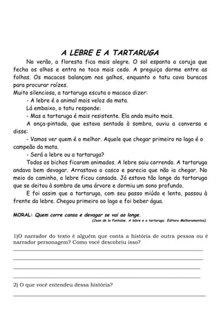 A LEBRE E A TARTARUGA
     No verão, a floresta fica mais alegre. O sol espanta a coruja que
fecha os olhos e entra no toco mais cedo. A preguiça dorme entre as
folhas. Os macacos balançam nos galhos, enquanto o tatu cava buracos
para procurar raízes.
Muito silenciosa, a tartaruga escuta o macaco dizer:
     - A lebre é o animal mais veloz da mata.
     Lá embaixo, o tatu responde:
     - Mas a tartaruga é mais resistente. Ela anda muito mais.
     A onça-pintada, que estava sentada à sombra, ouviu a conversa e
disse:
     - Vamos ver quem é o melhor. Aquele que chegar primeiro no lago é o
campeão da mata.
     - Será a lebre ou a tartaruga?
     Todos os bichos ficaram animados. A lebre saiu correndo. A tartaruga
andava bem devagar. Arrastava o casco e parecia que não ia chegar. No
meio do caminho, a lebre ficou cansada. Já estava tão longe da tartaruga
que se deitou à sombra de uma árvore e dormiu um sono profundo.
     E foi assim que a tartaruga, com seu passo miúdo e lento, passou à
frente da lebre. Chegou primeiro ao lago e foi beber água.

MORAL: Quem corre cansa e devagar se vai ao longe.
                              (Jean de la Fontaine. A lebre e a tartaruga. Editora Melhoramentos).



1)O narrador do texto é alguém que conta a história de outra pessoa ou é
narrador personagem? Como você descobriu isso?
_________________________________________________________________________
_________________________________________________________________________
________________________________________________________________________
________________________________________________________________________
2) O que você entendeu dessa história?
__________________________________________________________________________
 