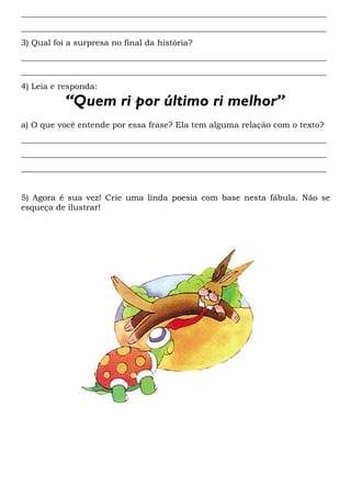 __________________________________________________________________________
__________________________________________________________________________
3) Qual foi a surpresa no final da história?
__________________________________________________________________________
__________________________________________________________________________
4) Leia e responda:

           “Quem ri por último ri melhor”
a) O que você entende por essa frase? Ela tem alguma relação com o texto?
__________________________________________________________________________
__________________________________________________________________________
__________________________________________________________________________


5) Agora é sua vez! Crie uma linda poesia com base nesta fábula. Não se
esqueça de ilustrar!
 