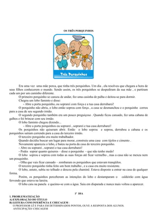OS TRÊS PORQUINHOS




        Era uma vez uma mãe porca, que tinha três porquinhos. Um dia , ela resolveu que chegara a hora de
seus filhos conhecerem o mundo. Sendo assim, os três porquinhos se despediram da sua mãe , e partiram
cada um por um caminho diferente.
        O primeiro porquinho se cansou de andar, fez uma casinha de palha e deitou-se para dormir.
        Chegou um lobo faminto e disse:
            - Abre a porta porquinho, ou soprarei com força e a tua casa derrubarei!
        O porquinho não abriu, o lobo então soprou com força , a casa se desmanchou e o porquinho correu
para a casa de seu segundo irmão.
        O segundo porquinho também era um pouco preguiçoso . Quando ficou cansado, fez uma cabana de
galhos e foi brincar com seu irmão.
        O lobo faminto chegou dizendo...
            - Abre a porta porquinhos ou soprarei , soprarei e tua casa derrubarei!
        Os porquinhos não quiseram abrir. Então o lobo soprou e soprou, derrubou a cabana e os
porquinhos saíram correndo para a casa do terceiro irmão.
        O terceiro porquinho era muito trabalhador.
        Quando decidiu buscar um lugar para morar, construiu uma casa com tijolos e cimento .
        Novamente apareceu o lobo, e bateu na porta da casa do terceiro porquinho.
        - Abre ou soprarei , soprarei e tua casa derrubarei!
        - Podes soprar quanto quiseres – disse o porquinho - que não tenho medo!
        O lobo soprou e soprou com todas as suas forças até ficar vermelho , mas a casa não se mexeu nem
um pouquinho.
        - Olha que vais ficar cansado – zombaram os porquinhos que estavam tranqüilos.
        O terceiro porquinho tinha feito um bom trabalho , e a casa era muito resistente.
        O lobo, astuto, subiu no telhado e desceu pela chaminé. Estava disposto a entrar na casa de qualquer
forma.
        Porém, os porquinhos perceberam as intenções do lobo e destamparam o caldeirão com água
fervendo que estava na lareira.
        O lobo caiu na panela e queimo-se com a água. Saiu em disparada e nunca mais voltou a aparecer.

                                            1º DIA
1. PROBLEMATIZAÇÃO
A) EXPLORAÇÃO DO TÍTULO
B) LEITURA COM INFERÊNCIA E CHECAGEM :
    O PROFESSOR LÊ E PARA EM DETERMINADOS PONTOS, OUVE A RESPOSTA DOS ALUNOS.
    ANTECIPAÇÃO/ CHECAGEM
 