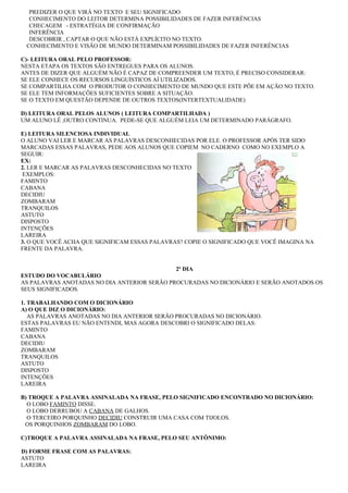 PREDIZER O QUE VIRÁ NO TEXTO E SEU SIGNIFICADO
  CONHECIMENTO DO LEITOR DETERMINA POSSIBILIDADES DE FAZER INFERÊNCIAS
  CHECAGEM - ESTRATÉGIA DE CONFIRMAÇÃO
  INFERÊNCIA
  DESCOBRIR , CAPTAR O QUE NÃO ESTÁ EXPLÍCITO NO TEXTO.
 CONHECIMENTO E VISÃO DE MUNDO DETERMINAM POSSIBILIDADES DE FAZER INFERÊNCIAS

C)- LEITURA ORAL PELO PROFESSOR:
NESTA ETAPA OS TEXTOS SÃO ENTREGUES PARA OS ALUNOS.
ANTES DE DIZER QUE ALGUÉM NÃO É CAPAZ DE COMPREENDER UM TEXTO, É PRECISO CONSIDERAR:
SE ELE CONHECE OS RECURSOS LINGUÍSTICOS AÍ UTILIZADOS.
SE COMPARTILHA COM O PRODUTOR O CONHECIMENTO DE MUNDO QUE ESTE PÕE EM AÇÃO NO TEXTO.
SE ELE TEM INFORMAÇÕES SUFICIENTES SOBRE A SITUAÇÃO.
SE O TEXTO EM QUESTÃO DEPENDE DE OUTROS TEXTOS(INTERTEXTUALIDADE)

D) LEITURA ORAL PELOS ALUNOS ( LEITURA COMPARTILHADA )
UM ALUNO LÊ ,OUTRO CONTINUA. PEDE-SE QUE ALGUÉM LEIA UM DETERMINADO PARÁGRAFO.

E) LEITURA SILENCIOSA INDIVIDUAL
O ALUNO VAI LER E MARCAR AS PALAVRAS DESCONHECIDAS POR ELE. O PROFESSOR APÓS TER SIDO
MARCADAS ESSAS PALAVRAS, PEDE AOS ALUNOS QUE COPIEM NO CADERNO COMO NO EXEMPLO A
SEGUIR:
EX:
2. LER E MARCAR AS PALAVRAS DESCONHECIDAS NO TEXTO
 EXEMPLOS:
FAMINTO
CABANA
DECIDIU
ZOMBARAM
TRANQUILOS
ASTUTO
DISPOSTO
INTENÇÕES
LAREIRA
3. O QUE VOCÊ ACHA QUE SIGNIFICAM ESSAS PALAVRAS? COPIE O SIGNIFICADO QUE VOCÊ IMAGINA NA
FRENTE DA PALAVRA.


                                             2º DIA
ESTUDO DO VOCABULÁRIO
AS PALAVRAS ANOTADAS NO DIA ANTERIOR SERÃO PROCURADAS NO DICIONÁRIO E SERÃO ANOTADOS OS
SEUS SIGNIFICADOS.

1. TRABALHANDO COM O DICIONÁRIO
A) O QUE DIZ O DICIONÁRIO:
   AS PALAVRAS ANOTADAS NO DIA ANTERIOR SERÃO PROCURADAS NO DICIONÁRIO.
ESTAS PALAVRAS EU NÃO ENTENDI, MAS AGORA DESCOBRI O SIGNIFICADO DELAS:
FAMINTO
CABANA
DECIDIU
ZOMBARAM
TRANQUILOS
ASTUTO
DISPOSTO
INTENÇÕES
LAREIRA

B) TROQUE A PALAVRA ASSINALADA NA FRASE, PELO SIGNIFICADO ENCONTRADO NO DICIONÁRIO:
  O LOBO FAMINTO DISSE.
  O LOBO DERRUBOU A CABANA DE GALHOS.
  O TERCEIRO PORQUINHO DECIDIU CONSTRUIR UMA CASA COM TIJOLOS.
 OS PORQUINHOS ZOMBARAM DO LOBO.

C)TROQUE A PALAVRA ASSINALADA NA FRASE, PELO SEU ANTÔNIMO:

D) FORME FRASE COM AS PALAVRAS:
ASTUTO
LAREIRA
 