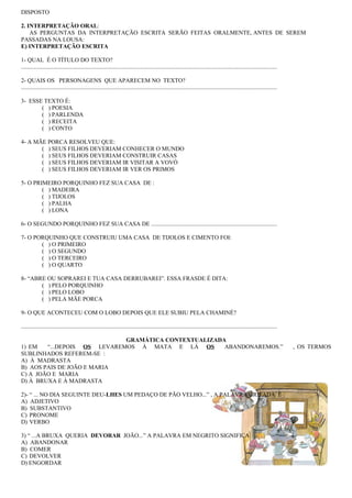 DISPOSTO

2. INTERPRETAÇÃO ORAL:
    AS PERGUNTAS DA INTERPRETAÇÃO ESCRITA SERÃO FEITAS ORALMENTE, ANTES DE SEREM
PASSADAS NA LOUSA:
E) INTERPRETAÇÃO ESCRITA

1- QUAL É O TÍTULO DO TEXTO?
.............................................................................................................................................................................

2- QUAIS OS PERSONAGENS QUE APARECEM NO TEXTO?
.............................................................................................................................................................................

3- ESSE TEXTO É:
       ( ) POESIA
       ( ) PARLENDA
       ( ) RECEITA
       ( ) CONTO

4- A MÃE PORCA RESOLVEU QUE:
       ( ) SEUS FILHOS DEVERIAM CONHECER O MUNDO
       ( ) SEUS FILHOS DEVERIAM CONSTRUIR CASAS
       ( ) SEUS FILHOS DEVERIAM IR VISITAR A VOVÓ
       ( ) SEUS FILHOS DEVERIAM IR VER OS PRIMOS

5- O PRIMEIRO PORQUINHO FEZ SUA CASA DE :
        ( ) MADEIRA
        ( ) TIJOLOS
        ( ) PALHA
        ( ) LONA

6- O SEGUNDO PORQUINHO FEZ SUA CASA DE .....................................................................................

7- O PORQUINHO QUE CONSTRUIU UMA CASA DE TIJOLOS E CIMENTO FOI:
       ( ) O PRIMEIRO
       ( ) O SEGUNDO
       ( ) O TERCEIRO
       ( ) O QUARTO

8- “ABRE OU SOPRAREI E TUA CASA DERRUBAREI”. ESSA FRASDE É DITA:
       ( ) PELO PORQUINHO
       ( ) PELO LOBO
       ( ) PELA MÃE PORCA

9- O QUE ACONTECEU COM O LOBO DEPOIS QUE ELE SUBIU PELA CHAMINÉ?

.............................................................................................................................................................................

                             GRAMÁTICA CONTEXTUALIZADA
1) EM   “...DEPOIS OS LEVAREMOS À MATA E LÁ OS        ABANDONAREMOS.”                                                                                                           , OS TERMOS
SUBLINHADOS REFEREM-SE :
A) À MADRASTA
B) AOS PAIS DE JOÃO E MARIA
C) A JOÃO E MARIA
D) À BRUXA E À MADRASTA

2)- “ ... NO DIA SEGUINTE DEU-LHES UM PEDAÇO DE PÃO VELHO...” , A PALAVRA GRIFADA É :
A) ADJETIVO
B) SUBSTANTIVO
C) PRONOME
D) VERBO

3) “ ...A BRUXA QUERIA DEVORAR JOÃO...” A PALAVRA EM NEGRITO SIGNIFICA:
A) ABANDONAR
B) COMER
C) DEVOLVER
D) ENGORDAR
 