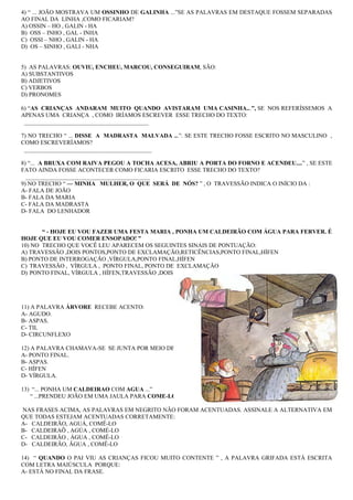 4) “ ... JOÃO MOSTRAVA UM OSSINHO DE GALINHA ...”SE AS PALAVRAS EM DESTAQUE FOSSEM SEPARADAS
AO FINAL DA LINHA ,COMO FICARIAM?
A) OSSIN – HO , GALIN - HA
B) OSS – INHO , GAL - INHA
C) OSSI – NHO , GALIN - HA
D) OS – SINHO , GALI - NHA


5) AS PALAVRAS: OUVIU, ENCHEU, MARCOU, CONSEGUIRAM, SÃO:
A) SUBSTANTIVOS
B) ADJETIVOS
C) VERBOS
D) PRONOMES

6) “AS CRIANÇAS ANDARAM MUITO QUANDO AVISTARAM UMA CASINHA...”, SE NOS REFERÍSSEMOS A
APENAS UMA CRIANÇA , COMO IRÍAMOS ESCREVER ESSE TRECHO DO TEXTO:
 __________________________________________

7) NO TRECHO “ ... DISSE A MADRASTA MALVADA ...”. SE ESTE TRECHO FOSSE ESCRITO NO MASCULINO ,
COMO ESCREVERÍAMOS?
 ___________________________________________

8) “... A BRUXA COM RAIVA PEGOU A TOCHA ACESA, ABRIU A PORTA DO FORNO E ACENDEU....” , SE ESTE
FATO AINDA FOSSE ACONTECER COMO FICARIA ESCRITO ESSE TRECHO DO TEXTO?
  __________________________________________
9) NO TRECHO “ — MINHA MULHER, O QUE SERÁ DE NÓS? ” , O TRAVESSÃO INDICA O INÍCIO DA :
A- FALA DE JOÃO
B- FALA DA MARIA
C- FALA DA MADRASTA
D- FALA DO LENHADOR


       “ - HOJE EU VOU FAZER UMA FESTA MARIA , PONHA UM CALDEIRÃO COM ÁGUA PARA FERVER. É
HOJE QUE EU VOU COMER ENSOPADO! ”
10) NO TRECHO QUE VOCÊ LEU APARECEM OS SEGUINTES SINAIS DE PONTUAÇÃO:
A) TRAVESSÃO ,DOIS PONTOS,PONTO DE EXCLAMAÇÃO,RETICÊNCIAS,PONTO FINAL,HÍFEN
B) PONTO DE INTERROGAÇÃO ,VÍRGULA,PONTO FINAL,HÍFEN
C) TRAVESSÃO , VÍRGULA , PONTO FINAL, PONTO DE EXCLAMAÇÃO
D) PONTO FINAL, VÍRGULA , HÍFEN,TRAVESSÃO ,DOIS PONTOS




11) A PALAVRA ÁRVORE RECEBE ACENTO:
A- AGUDO.
B- ASPAS.
C- TIL
D- CIRCUNFLEXO

12) A PALAVRA CHAMAVA-SE SE JUNTA POR MEIO DE :
A- PONTO FINAL.
B- ASPAS.
C- HÍFEN
D- VÍRGULA.

13) “... PONHA UM CALDEIRAO COM AGUA ...”
   “ ...PRENDEU JOÃO EM UMA JAULA PARA COME-LO...”

NAS FRASES ACIMA, AS PALAVRAS EM NEGRITO NÃO FORAM ACENTUADAS. ASSINALE A ALTERNATIVA EM
QUE TODAS ESTEJAM ACENTUADAS CORRETAMENTE:
A- CALDEIRÃO, AGUÁ, COMÊ-LO
B- CALDEIRAÕ , AGÚA , COMÉ-LO
C- CALDEIRÃO , ÁGUA , COMÊ-LO
D- CALDEIRÃO, ÃGUA , COMÊ-LO

14) “ QUANDO O PAI VIU AS CRIANÇAS FICOU MUITO CONTENTE ” , A PALAVRA GRIFADA ESTÁ ESCRITA
COM LETRA MAIÚSCULA PORQUE:
A- ESTÁ NO FINAL DA FRASE.
 