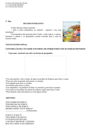 B- ESTÁ NO INÍCIO DA FRASE.
C- É UM NOME PRÓPRIO.
D- É TÍTULO DO TEXTO




3º Dia:
                               DITADO INTERATIVO

        O lobo faminto chegou dizendo...
        - Abre a porta porquinhos ou soprarei , soprarei e tua casa
derrubarei!
        Os porquinhos não quiseram abrir. Então o lobo soprou e soprou,
derrubou a cabana e os porquinhos saíram correndo para a casa do
terceiro irmão.


TEXTO INSTRUCIONAL

CONSTRUÇÃO DE UM COFRE EM FORMA DE PORQUINHO COM MATERIAIS DIVERSOS

−   Veja como construir um cofre em forma de porquinho.




*Use uma garrafa, vazia e limpa, de água ou produto de limpeza, para fazer o corpo.
*Faça um corte na garrafa, para passar as moedas.
*Use papelão para fazer as orelhas.
*Use botões para fazer os olhos.
*Use tampinhas ( ou potinhos de filme ou carretéis), para fazer as pernas.
*Use mola ou um pedaço de espiral de caderno usado, para fazer o rabo.
*Para finalizar, faça uma pintura ou cole algum enfeite.


ADIVINHA

TEM LOMBO DE PORCO
TEM ORELHA DE PORCO
TEM COSTELA DE PORCO
MESMO ASSIM NÃO É PORCO?
........................................... ( FEIJOADA)

O QUE É, O QUE É?
UMA IRMÃ É DE METAL
E O PARAFUSO SEGURA.
A OUTRA É BICHO DE FAZENDA
QUE DÁ CARNE E DÁ GORDURA.
 