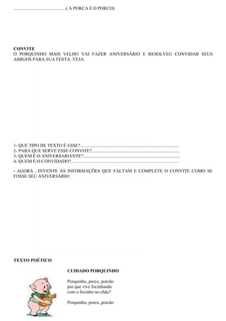 ..............................................( A PORCA E O PORCO)




CONVITE
O PORQUINHO MAIS VELHO VAI FAZER ANIVERSÁRIO E RESOLVEU CONVIDAR SEUS
AMIGOS PARA SUA FESTA. VEJA:




1- QUE TIPO DE TEXTO É ESSE?.......................................................................................
2- PARA QUE SERVE ESSE CONVITE?.............................................................................
3- QUEM É O ANIVERSARIANTE?.....................................................................................
4- QUEM É O CONVIDADO?.................................................................................................................

- AGORA , INVENTE AS INFORMAÇÕES QUE FALTAM E COMPLETE O CONVITE COMO SE
FOSSE SEU ANIVERSÁRIO:




TEXTO POÉTICO

                                           CUIDADO PORQUINHO

                                           Porquinho, porco, porcão
                                           por que vive focinhando
                                           com o focinho no chão?

                                           Porquinho, porco, porcão
 