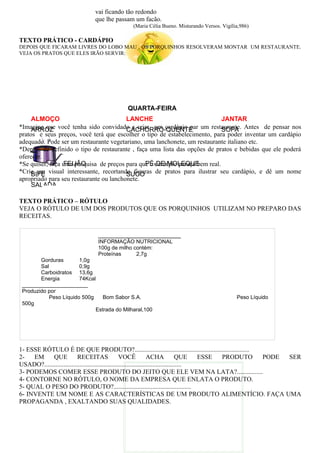 vai ficando tão redondo
                              que lhe passam um facão.
                                             (Maria Célia Bueno. Misturando Versos. Vigília,986)

TEXTO PRÁTICO - CARDÁPIO
DEPOIS QUE FICARAM LIVRES DO LOBO MAU , OS PORQUINHOS RESOLVERAM MONTAR UM RESTAURANTE.
VEJA OS PRATOS QUE ELES IRÃO SERVIR:




                                           QUARTA-FEIRA
     ALMOÇO                              LANCHE                              JANTAR
*Imagine que você tenha sido convidado a criar um cardápio par um restaurante. Antes de pensar nos
     ARROZ                               CACHORRO-QUENTE                     SOPA
pratos e seus preços, você terá que escolher o tipo de estabelecimento, para poder inventar um cardápio
adequado. Pode ser um restaurante vegetariano, uma lanchonete, um restaurante italiano etc.
*Depois de definido o tipo de restaurante , faça uma lista das opções de pratos e bebidas que ele poderá
oferecer.
                 FEIJÃO                        PÉ-DE-MOLEQUE
*Se quiser, faça uma pesquisa de preços para que o cardápio pareça bem real.
*Crie um visual interessante, recortando figuras de pratos para ilustrar seu cardápio, e dê um nome
     BIFE                                SUCO
apropriado para seu restaurante ou lanchonete.
     SALADA

TEXTO PRÁTICO – RÓTULO
VEJA O RÓTULO DE UM DOS PRODUTOS QUE OS PORQUINHOS UTILIZAM NO PREPARO DAS
RECEITAS.

                               _______________________
                               INFORMAÇÃO NUTRICIONAL
                               100g de milho contém:
                               Proteínas      2,7g
        Gorduras        1,0g
        Sal             0,9g
        Carboidratos 13,6g
        Energia         74Kcal
 ______________________
 Produzido por
            Peso Líquido 500g    Bom Sabor S.A.                                           Peso Líquido
 500g
                              Estrada do Milharal,100




1- ESSE RÓTULO É DE QUE PRODUTO?.......................................................................
2-   EM     QUE           RECEITAS                  VOCÊ             ACHA             QUE   ESSE PRODUTO PODE SER
USADO?.....................................................................................
3- PODEMOS COMER ESSE PRODUTO DO JEITO QUE ELE VEM NA LATA?................
4- CONTORNE NO RÓTULO, O NOME DA EMPRESA QUE ENLATA O PRODUTO.
5- QUAL O PESO DO PRODUTO?................................................
6- INVENTE UM NOME E AS CARACTERÍSTICAS DE UM PRODUTO ALIMENTÍCIO. FAÇA UMA
PROPAGANDA , EXALTANDO SUAS QUALIDADES.
 