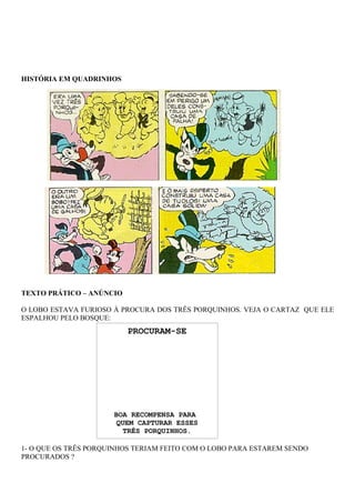 HISTÓRIA EM QUADRINHOS




TEXTO PRÁTICO – ANÚNCIO

O LOBO ESTAVA FURIOSO À PROCURA DOS TRÊS PORQUINHOS. VEJA O CARTAZ QUE ELE
ESPALHOU PELO BOSQUE:
                          PROCURAM-SE




                      BOA RECOMPENSA PARA
                       QUEM CAPTURAR ESSES
                         TRÊS PORQUINHOS.

1- O QUE OS TRÊS PORQUINHOS TERIAM FEITO COM O LOBO PARA ESTAREM SENDO
PROCURADOS ?
 