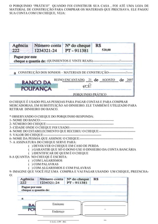 O PORQUINHO “PRÁTICO” QUANDO FOI CONSTRUIR SUA CASA , FOI ATÉ UMA LOJA DE
MATERIAL DE CONSTRUÇÃO PARA COMPRAR OS MATERIAIS QUE PRECISAVA. ELE PAGOU
SUA CONTA COM UM CHEQUE, VEJA:




                                                                                                                                  520,00


                                                     (QUINHENTOS E VINTE REAIS)-------------------------//-----------
--------------------------------------------------------------------------//-----------------------------------------------------//-------------------------------------------


            CONSTRUÇÃO DOS SONHOS – MATERIAIS DE CONSTRUÇÃO----------------//-----

                                                               REINO ENCANTADO                                 21                  AGOSTO                             2007



                                                                                          PORQUINHO PRÁTICO

O CHEQUE É USADO PELAS PESSOAS PARA PAGAR CONTAS E PARA COMPRAR
MERCADORIAS, EM SUBSTITUIÇÃO AO DINHEIRO. ELE TAMBÉM É UTILIZADO PARA
RETIRAR DINHEIRO DO BANCO.

* OBSERVANDO O CHEQUE DO PORQUINHO RESPONDA:
1- NOME DO BANCO:---------------------------------------------------------------------
2- NÚMERO DO CHEQUE:---------------------------------------------------------------
3- CIDADE ONDE O CHEQUE FOI USADO:------------------------------------------------------------
4- NOME DO ESTABELECIMENTO QUE RECEBEU O CHEQUE:----------------------------------
5- VALOR DO CHEQUE:------------------------------------------------------
6- NOME DA PESSOA QUE ASSINOU O CHEQUE:--------------------------------------------------
7- A ASSINATURA DO CHEQUE SERVE PARA:
           ( ) DEVOLVER O CHEQUE EM CASO DE PERDA
           ( ) GARANTIR QUE SÓ O DONO USE O DINHEIRO DA CONTA BANCÁRIA
           ( ) IDENTIFICAR DE QUEM É O CHEQUE
8-A QUANTIA NO CHEUQE É ESCRITA:
           ( ) COM LAGARISMOS
           ( ) COM PALAVRAS
           ( ) COM ALGARISMOS E COM PALAVRAS
9- IMAGINE QUE VOCÊ FEZ UMA COMPRA E VAI PAGAR USANDO UM CHEQUE, PREENCHA-
O:




                                                 Emitente                                                 __________________________
                                          ____________________                                                         _
                                                 Endereço
                                           ___________________
                                                                                                          _________________
                                       __________________________                                                 _
                                                         C.G.G.- CPF - RG
 