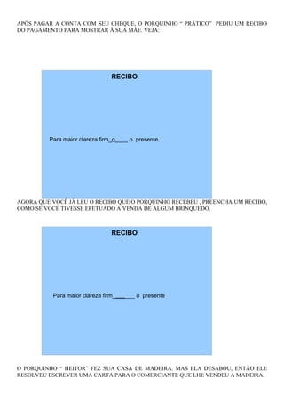 APÓS PAGAR A CONTA COM SEU CHEQUE, O PORQUINHO “ PRÁTICO” PEDIU UM RECIBO
DO PAGAMENTO PARA MOSTRAR À SUA MÃE. VEJA:




                               RECIBO




         Para maior clareza firm_o____ o presente




AGORA QUE VOCÊ JÁ LEU O RECIBO QUE O PORQUINHO RECEBEU , PREENCHA UM RECIBO,
COMO SE VOCÊ TIVESSE EFETUADO A VENDA DE ALGUM BRINQUEDO.



                               RECIBO




          Para maior clareza firm_______ o presente




O PORQUINHO “ HEITOR” FEZ SUA CASA DE MADEIRA. MAS ELA DESABOU, ENTÃO ELE
RESOLVEU ESCREVER UMA CARTA PARA O COMERCIANTE QUE LHE VENDEU A MADEIRA.
 