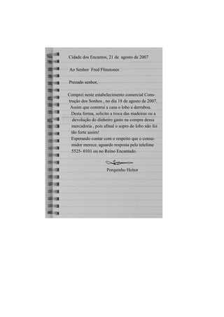 Cidade dos Encantos, 21 de agosto de 2007

Ao Senhor Fred Flinstones

Prezado senhor,

Comprei neste estabelecimento comercial Cons-
trução dos Sonhos , no dia 18 de agosto de 2007.
 Assim que construi a casa o lobo a derrubou.
  Desta forma, solicito a troca das madeiras ou a
   devolução do dinheiro gasto na compra dessa
  mercadoria , pois afinal o sopro do lobo não foi
  tão forte assim!
  Esperando contar com o respeito que o consu-
  midor merece, aguardo resposta pelo telefone
  5525- 0101 ou no Reino Encantado.



                     Porquinho Heitor
 