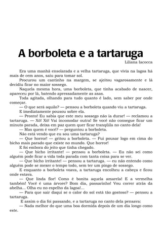 A borboleta e a tartaruga
                                                           Liliana Iacocca

      Era uma manhã ensolarada e a velha tartaruga, que vivia na lagoa há
mais de cem anos, saiu para tomar sol.
      Procurou um cantinho na margem, se ajeitou vagarosamente e lá
decidiu ficar no maior sossego.
      Naquela mesma hora, uma borboleta, que tinha acabado de nascer,
apareceu por lá, batendo apressadamente as asas.
      Toda agitada, olhando para tudo quanto é lado, sem saber por onde
começar.
      — O que será aquilo? — pensou a borboleta quando viu a tartaruga.
      E imediatamente pousou sobre ela.
      — Pronto! Eu sabia que este meu sossego não ia durar! — reclamou a
tartaruga. — Xô! Xô! Vai incomodar outra! Se você não consegue ficar um
minuto parada, deixa em paz quem quer ficar tranqüila no canto dela!
      — Mas quem é você? — perguntou a borboleta.
      Não está vendo que eu sou uma tartaruga?
      — Que horror! — gritou a borboleta. — Fui pousar logo em cima do
bicho mais parado que existe no mundo. Que horror!
      E foi embora do jeito que tinha chegado.
      — Que bicho irritante! — pensou a borboleta. — Eu não sei como
alguém pode ficar a vida toda parada com tanta coisa para se ver.
      — Que bicho irritante! — pensou a tartaruga. — eu não entendo como
alguém pode se mexer o tempo todo, sem ter um pingo de sossego.
      E enquanto a borboleta voava, a tartaruga encolheu a cabeça e ficou
onde estava.
      — Que linda flor! Como é bonita aquela amarela! E a vermelha
também! Você é uma árvore? Bom dia, passarinho! Vou correr atrás da
abelha... Olha eu no espelho da lagoa!...
      — Para que sair daqui se o calor do sol está tão gostoso? — pensou a
tartaruga.
       E assim o dia foi passando, e a tartaruga no canto dela pensava:
      — Nada melhor do que uma boa dormida depois de um dia longo como
este.
 