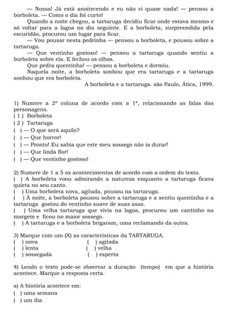 — Nossa! Já está anoitecendo e eu não vi quase nada! — pensou a
borboleta. — Como o dia foi curto!
     Quando a noite chegou, a tartaruga decidiu ficar onde estava mesmo e
só voltar para a lagoa no dia seguinte. E a borboleta, surpreendida pela
escuridão, procurou um lugar para ficar.
     — Vou pousar nesta pedrinha — pensou a borboleta, e pousou sobre a
tartaruga.
     — Que ventinho gostoso! — pensou a tartaruga quando sentiu a
borboleta sobre ela. E fechou os olhos.
     Que pedra quentinha! — pensou a borboleta e dormiu.
     Naquela noite, a borboleta sonhou que era tartaruga e a tartaruga
sonhou que era borboleta.
                            A borboleta e a tartaruga. são Paulo, Ática, 1999.


1) Numere a 2ª coluna de acordo com a 1ª, relacionando as falas das
personagens.
( 1 ) Borboleta
( 2 ) Tartaruga
( ) — O que será aquilo?
( ) — Que horror!
( ) — Pronto! Eu sabia que este meu sossego não ia durar!
( ) — Que linda flor!
( ) — Que ventinho gostoso!

2) Numere de 1 a 5 os acontecimentos de acordo com a ordem do texto.
( ) A borboleta voou admirando a natureza enquanto a tartaruga ficava
quieta no seu canto.
( ) Uma borboleta nova, agitada, pousou na tartaruga.
( ) À noite, a borboleta pousou sobre a tartaruga e a sentiu quentinha e a
tartaruga gostou do ventinho suave de suas asas.
(   ) Uma velha tartaruga que vivia na lagoa, procurou um cantinho na
margem e ficou no maior sossego.
( ) A tartaruga e a borboleta brigaram, uma reclamando da outra.

3)   Marque com um (X) as características da TARTARUGA.
(    ) nova                  ( ) agitada
(    ) lenta                ( ) velha
(    ) sossegada             ( ) esperta

4) Lendo o texto pode-se observar a duração (tempo) em que a história
acontece. Marque a resposta certa.

a) A história acontece em:
( ) uma semana
( ) um dia
 