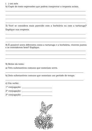 ( ) um mês
b) Copie do texto expressões que podem comprovar a resposta acima.
__________________________________________________________________________
__________________________________________________________________________
__________________________________________________________________________
__________________________________________________________________________
5) Você se considera mais parecido com a borboleta ou com a tartaruga?
Explique sua resposta.
__________________________________________________________________________
__________________________________________________________________________
__________________________________________________________________________
8) É possível seres diferentes como a tartaruga e a borboleta, viverem juntos
e se entenderem bem? Explique.
__________________________________________________________________________
__________________________________________________________________________
__________________________________________________________________________

9) Retire do texto:
a) Três substantivos comuns que nomeiam seres.
________________________________________________________________________
b) Dois substantivos comuns que nomeiam um período de tempo.
________________________________________________________________________
c) Um verbo:
1ª conjugação: ____________________________
2ª conjugação: ____________________________
3ª conjugação: ____________________________
 