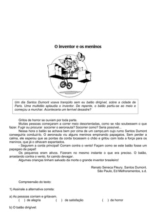 O inventor e os meninos




    Um dia Santos Dumont voava tranqüilo sem eu balão dirigível, sobre a cidade de
    Paris. Uma multidão aplaudia o inventor. De repente, o balão partiu-se ao meio e
    começou a murchar. Aconteceria um terrível desastre?


       Gritos de horror se ouviam por toda parte.
       Muitas pessoas começaram a correr meio desorientadas, como se não soubessem o que
fazer. Fugir ou procurar socorrer o aeronauta? Socorrer como? Seria possível...
       Nessa hora o balão se achava bem por cima de um campo,em cujo rumo Santos Dumont
conseguiria conduzi-lo. O aeronauta viu alguns meninos empinando papagaios. Sem perder a
calma, ele esperou que as pontas da corda tocassem o chão e gritou com toda a força para os
meninos, que já o olhavam espantados.
       - Segurem a corda principal! Corram contra o vento! Façam como se este balão fosse um
papagaio de papel!
       Os pequenos eram ativos. Fizeram no mesmo instante o que era preciso. O balão,
arrastando contra o vento, foi caindo devagar.
       Algumas crianças tinham salvado da morte o grande inventor brasileiro!

                                                          Renato Seneca Fleury. Santos Dumont.
                                                             São Paulo, Ed Melhoramentos, s.d.


       Compreensão do texto:

1) Assinale a alternativa correta:

a) As pessoas corriam e gritavam.
       ( ) de alegria           (       ) de satisfação          (   ) de horror

b) O balão dirigível:
 