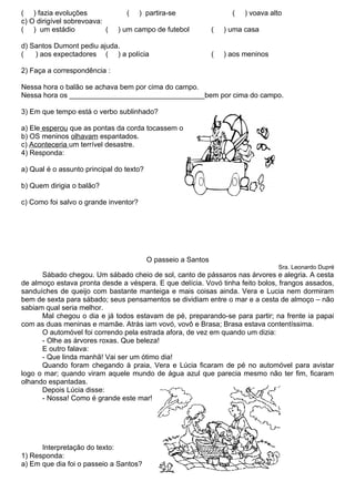 ( ) fazia evoluções              (     ) partira-se                  (   ) voava alto
c) O dirigível sobrevoava:
( ) um estádio             (   ) um campo de futebol           (   ) uma casa

d) Santos Dumont pediu ajuda.
(   ) aos expectadores ( ) a polícia                           (   ) aos meninos

2) Faça a correspondência :

Nessa hora o balão se achava bem por cima do campo.
Nessa hora os __________________________________bem por cima do campo.

3) Em que tempo está o verbo sublinhado?

a) Ele esperou que as pontas da corda tocassem o chão.
b) OS meninos olhavam espantados.
c) Aconteceria um terrível desastre.
4) Responda:

a) Qual é o assunto principal do texto?

b) Quem dirigia o balão?

c) Como foi salvo o grande inventor?




                                          O passeio a Santos
                                                                                   Sra. Leonardo Dupré
      Sábado chegou. Um sábado cheio de sol, canto de pássaros nas árvores e alegria. A cesta
de almoço estava pronta desde a véspera. E que delícia. Vovó tinha feito bolos, frangos assados,
sanduíches de queijo com bastante manteiga e mais coisas ainda. Vera e Lucia nem dormiram
bem de sexta para sábado; seus pensamentos se dividiam entre o mar e a cesta de almoço – não
sabiam qual seria melhor.
      Mal chegou o dia e já todos estavam de pé, preparando-se para partir; na frente ia papai
com as duas meninas e mamãe. Atrás iam vovó, vovô e Brasa; Brasa estava contentíssima.
      O automóvel foi correndo pela estrada afora, de vez em quando um dizia:
      - Olhe as árvores roxas. Que beleza!
      E outro falava:
      - Que linda manhã! Vai ser um ótimo dia!
      Quando foram chegando à praia, Vera e Lúcia ficaram de pé no automóvel para avistar
logo o mar; quando viram aquele mundo de água azul que parecia mesmo não ter fim, ficaram
olhando espantadas.
      Depois Lúcia disse:
      - Nossa! Como é grande este mar!




      Interpretação do texto:
1) Responda:
a) Em que dia foi o passeio a Santos?
 