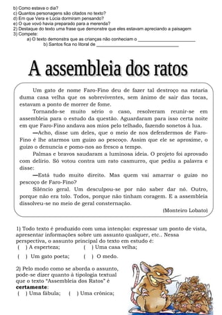 b) Como estava o dia?
c) Quantos personagens são citados no texto?
d) Em que Vera e Lúcia dormiram pensando?
e) O que vovó havia preparado para a merenda?
2) Destaque do texto uma frase que demonstre que eles estavam apreciando a paisagem
3) Compete:
      a) O texto demonstra que as crianças não conheciam o _______________________
               b) Santos fica no litoral de _________________________________




          Um gato de nome Faro-Fino deu de fazer tal destroço na rataria
     duma casa velha que os sobreviventes, sem ânimo de sair das tocas,
     estavam a ponto de morrer de fome.
          Tornando-se muito sério o caso, resolveram reunir-se em
     assembleia para o estudo da questão. Aguardaram para isso certa noite
     em que Faro-Fino andava aos mios pelo telhado, fazendo sonetos à lua.
          ––Acho, disse um deles, que o meio de nos defendermos de Faro-
     Fino é lhe atarmos um guizo ao pescoço. Assim que ele se aproxime, o
     guizo o denuncia e pomo-nos ao fresco a tempo.
          Palmas e bravos saudaram a luminosa ideia. O projeto foi aprovado
     com delírio. Só votou contra um rato casmurro, que pediu a palavra e
     disse:
          ––Está tudo muito direito. Mas quem vai amarrar o guizo no
     pescoço de Faro-Fino?
          Silêncio geral. Um desculpou-se por não saber dar nó. Outro,
     porque não era tolo. Todos, porque não tinham coragem. E a assembleia
     dissolveu-se no meio de geral consternação.
                                                          (Monteiro Lobato)


 1) Todo texto é produzido com uma intenção: expressar um ponto de vista,
 apresentar informações sobre um assunto qualquer, etc.. Nessa
 perspectiva, o assunto principal do texto em estudo é:
  ( ) A esperteza;          ( ) Uma casa velha;
 (     ) Um gato poeta;         (   ) O medo.

 2) Pelo modo como se aborda o assunto,
 pode-se dizer quanto à tipologia textual
 que o texto “Assembleia dos Ratos” é
 certamente:
  ( ) Uma fábula;    ( ) Uma crônica;
 
