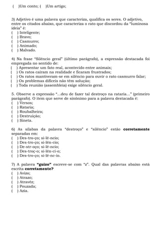(   )Um conto; (   )Um artigo;


3) Adjetivo é uma palavra que caracteriza, qualifica os seres. O adjetivo,
entre os citados abaixo, que caracteriza o rato que discordou da “luminosa
ideia” é:
( ) Inteligente;
( ) Bravo;
( ) Casmurro;
( ) Animado;
( ) Malvado.

 4) Na frase “Silêncio geral” (último parágrafo), a expressão destacada foi
 empregada no sentido de:
( ) Apresentar um fato real, acontecido entre animais;
( ) Os ratos caíram na realidade e ficaram frustrados;
( ) Os ratos mantiveram-se em silêncio para ouvir o rato casmurro falar;
( ) Os problemas difíceis não têm solução;
( ) Toda reunião (assembleia) exige silêncio geral.

5. Observe a expressão “...deu de fazer tal destroço na rataria...” (primeiro
parágrafo). O item que serve de sinônimo para a palavra destacada é:
( ) Versos;
( ) Rataria;
( ) Roubalheira;
( ) Destruição;
( ) Sineta.

6) As sílabas da palavra “destroço” e “silêncio” estão corretamente
separadas em:
( ) Des-tro-ço; si-lê-ncio;
( ) Des-tro-ço; si-lên-cio;
( ) De-str-oço; si-lê-ncio;
( ) Des-troç-o; si-lên-ci-o;
( ) Des-tro-ço; si-lê-nc-io.

7) A palavra “guizo” escreve-se com “z”. Qual das palavras abaixo está
escrita corretamente?
( ) Avizo;
( ) Atrazo;
( ) Atravéz;
( ) Pouzada;
( ) Azia.
 
