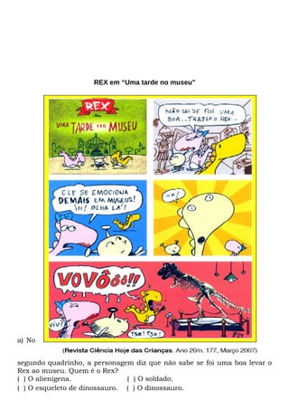 REX em “Uma tarde no museu"




a) No


segundo quadrinho, a personagem diz que não sabe se foi uma boa levar o
Rex ao museu. Quem é o Rex?
( ) O alienígena.              ( ) O soldado.
( ) O esqueleto de dinossauro. ( ) O dinossauro.
 