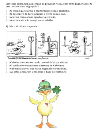 3)O texto acima tem a intenção de provocar risos, é um texto humorístico. O
que torna o texto engraçado?
(   )   O trovão que clareia o céu tornando o leão bonzinho.
(   )   O desespero do turista frente a frente com o leão.
(   )   A forma como o leão agradece a refeição.
(   )   A atitude do leão ao agir como cristão.

4) Leia a tirinha e responda:




(   )   Cebolinha estava correndo do coelhinho da Mônica.
(   )   O coelhinho tomou rumo diferente de Cebolinha.
(   )   Cebolinha achou que havia enganado o coelhinho.
(   )   As setas ajudaram Cebolinha a fugir do coelhinho
 