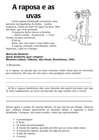 A raposa e as
         uvas
     Certa raposa esfomeada encontrou uma
parreira carregadinha de lindos cachos
maduros, coisas de fazer vir água na boca. Mas
tão altos, que nem pulando.
     O matreiro bicho torceu o focinho:
     — Estão verdes - murmurou. — Uvas
verdes, só para cachorros.
     E foi-se.
     Nisto, deu um vento e uma folha caiu.
     A raposa, ouvindo o barulhinho, voltou
depressa, e pôs-se a farejar.

Moral da História:
Quem desdenha quer comprar.
Monteiro Lobato. Fábulas. São Paulo, Brasiliense, 1991.

1) Responda:

a) A raposa, ao pensar que as uvas estavam verdes disse que só serviriam
pra cachorros. Por que ela cita cães e não qualquer outro animal?
__________________________________________________________________________
__________________________________________________________________________
__________________________________________________________________________
__b) Se a raposa desdenhou das uvas dizendo não querê-las mais, por que
se volta rapidamente ao ouvir um barulho de algo caindo com o vento?

__________________________________________________________________________
__________________________________________________________________________


2)Leia agora a versão da mesma fábula, só que escrita por Esopo. Observe
que, embora ambas apresentem as mesmas idéias, a segunda é mais
detalhada. Compare, nas duas versões, como são apresentados:


      •   A personagem
      •   O local
      •   As ações da personagem
      •   A reação da raposa, quando percebe que as uvas estão altas;
      •   A reação da raposa, quando cai algo da árvore;
      •   A fala da raposa.
      •   A moral;
 