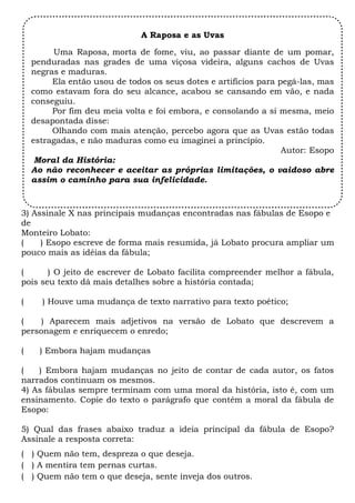 A Raposa e as Uvas

         Uma Raposa, morta de fome, viu, ao passar diante de um pomar,
    penduradas nas grades de uma viçosa videira, alguns cachos de Uvas
    negras e maduras. 
         Ela então usou de todos os seus dotes e artifícios para pegá-las, mas
    como estavam fora do seu alcance, acabou se cansando em vão, e nada
    conseguiu. 
         Por fim deu meia volta e foi embora, e consolando a si mesma, meio
    desapontada disse: 
         Olhando com mais atenção, percebo agora que as Uvas estão todas
    estragadas, e não maduras como eu imaginei a princípio.
                                                                  Autor: Esopo
     Moral da História: 
    Ao não reconhecer e aceitar as próprias limitações, o vaidoso abre
    assim o caminho para sua infelicidade.


3) Assinale X nas principais mudanças encontradas nas fábulas de Esopo e
de
Monteiro Lobato:
(    ) Esopo escreve de forma mais resumida, já Lobato procura ampliar um
pouco mais as idéias da fábula;

(      ) O jeito de escrever de Lobato facilita compreender melhor a fábula,
pois seu texto dá mais detalhes sobre a história contada;

(     ) Houve uma mudança de texto narrativo para texto poético;

(    ) Aparecem mais adjetivos na versão de Lobato que descrevem a
personagem e enriquecem o enredo;

(     ) Embora hajam mudanças

(   ) Embora hajam mudanças no jeito de contar de cada autor, os fatos
narrados continuam os mesmos.
4) As fábulas sempre terminam com uma moral da história, isto é, com um
ensinamento. Copie do texto o parágrafo que contém a moral da fábula de
Esopo:

5) Qual das frases abaixo traduz a ideia principal da fábula de Esopo?
Assinale a resposta correta:
( ) Quem não tem, despreza o que deseja.
( ) A mentira tem pernas curtas.
( ) Quem não tem o que deseja, sente inveja dos outros.
 